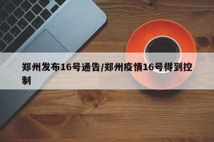 郑州发布16号通告/郑州疫情16号得到控制