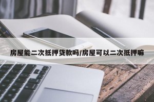 房屋能二次抵押贷款吗/房屋可以二次抵押嘛