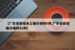 【广东省新增本土确诊病例6例,广东省新增确诊病例42例】