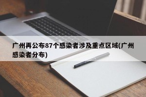 广州再公布87个感染者涉及重点区域(广州感染者分布)