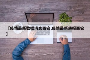 【疫情最新数据消息西安,疫情最新通报西安】