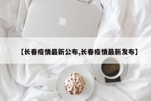 【长春疫情最新公布,长春疫情最新发布】