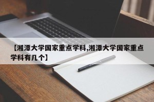 【湘潭大学国家重点学科,湘潭大学国家重点学科有几个】