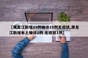【黑龙江新增29例确诊28例无症状,黑龙江新增本土确诊2例 无症状1例】
