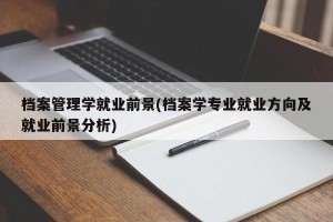 档案管理学就业前景(档案学专业就业方向及就业前景分析)