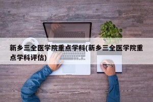 新乡三全医学院重点学科(新乡三全医学院重点学科评估)