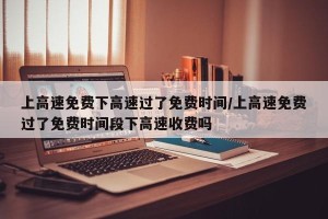 上高速免费下高速过了免费时间/上高速免费过了免费时间段下高速收费吗