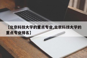 【北京科技大学的重点专业,北京科技大学的重点专业排名】