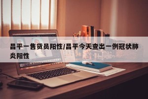 昌平一售货员阳性/昌平今天查出一例冠状肺炎阳性