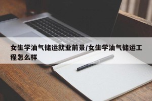 女生学油气储运就业前景/女生学油气储运工程怎么样