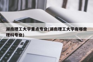 湖南理工大学重点专业(湖南理工大学有哪些理科专业)