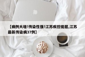 【病例大增!传染性强!江苏疾控提醒,江苏最新传染病37例】