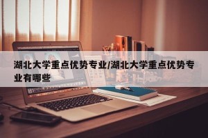 湖北大学重点优势专业/湖北大学重点优势专业有哪些