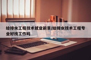 给排水工程技术就业前景/给排水技术工程专业好找工作吗
