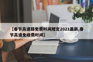 【春节高速路免费时间规定2021最新,春节高速免收费时间】