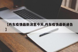 【丹东疫情最新消息今天,丹东疫情最新通告】
