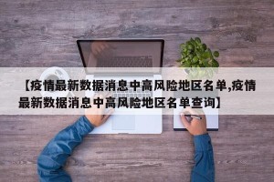 【疫情最新数据消息中高风险地区名单,疫情最新数据消息中高风险地区名单查询】