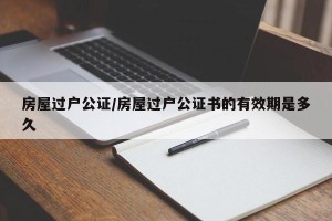 房屋过户公证/房屋过户公证书的有效期是多久