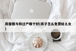 房屋赠与和过户哪个好(房子怎么免费给儿女)