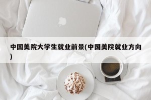 中国美院大学生就业前景(中国美院就业方向)