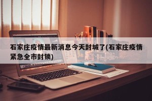 石家庄疫情最新消息今天封城了(石家庄疫情紧急全市封锁)
