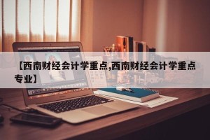 【西南财经会计学重点,西南财经会计学重点专业】