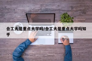 合工大是重点大学吗/合工大是重点大学吗知乎