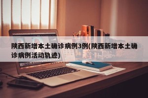 陕西新增本土确诊病例3例(陕西新增本土确诊病例活动轨迹)