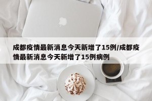 成都疫情最新消息今天新增了15例/成都疫情最新消息今天新增了15例病例