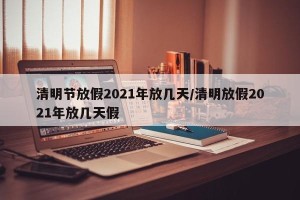 清明节放假2021年放几天/清明放假2021年放几天假