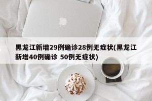 黑龙江新增29例确诊28例无症状(黑龙江新增40例确诊 50例无症状)