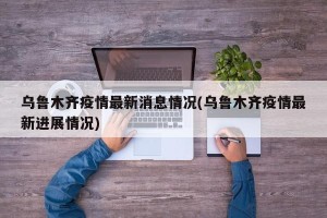 乌鲁木齐疫情最新消息情况(乌鲁木齐疫情最新进展情况)