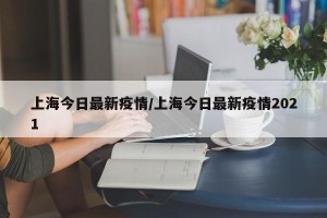 上海今日最新疫情/上海今日最新疫情2021