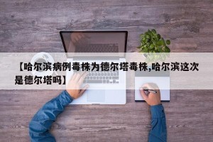 【哈尔滨病例毒株为德尔塔毒株,哈尔滨这次是德尔塔吗】
