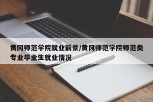 黄冈师范学院就业前景/黄冈师范学院师范类专业毕业生就业情况
