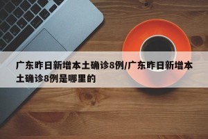 广东昨日新增本土确诊8例/广东昨日新增本土确诊8例是哪里的