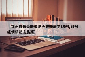 【郑州疫情最新消息今天新增了15例,郑州疫情新动态最新】