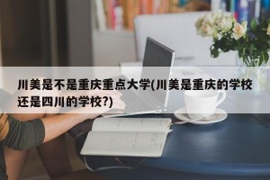 川美是不是重庆重点大学(川美是重庆的学校还是四川的学校?)