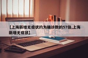 【上海新增无症状约为确诊数的57倍,上海 新增无症状】