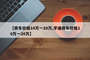 【房车价格10万一20万,宇通房车价格10万一20万】
