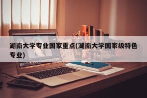 湖南大学专业国家重点(湖南大学国家级特色专业)