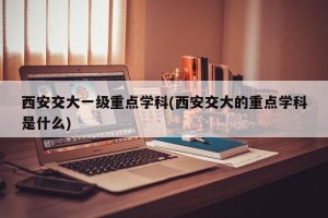 西安交大一级重点学科(西安交大的重点学科是什么)