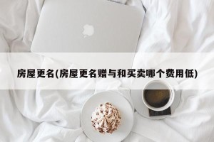 房屋更名(房屋更名赠与和买卖哪个费用低)