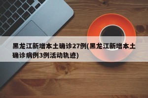 黑龙江新增本土确诊27例(黑龙江新增本土确诊病例3例活动轨迹)