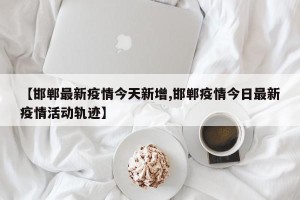 【邯郸最新疫情今天新增,邯郸疫情今日最新疫情活动轨迹】