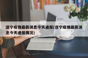 遂宁疫情最新消息今天通报(遂宁疫情最新消息今天通报情况)