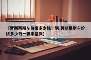 【劳斯莱斯车价格多少钱一辆,劳斯莱斯车价格多少钱一辆限量款】