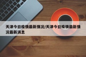 天津今日疫情最新情况/天津今日疫情最新情况最新消息