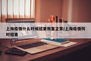 上海疫情什么时候结束恢复正常/上海疫情何时结束