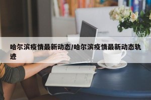 哈尔滨疫情最新动态/哈尔滨疫情最新动态轨迹
